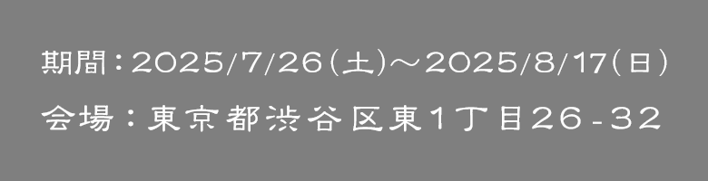 期間：2025/7/26（土）～2025/8/17（日）｜会場：東京都渋谷区東１丁目２６－３２